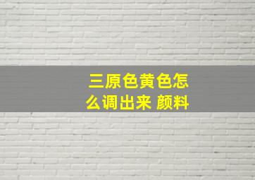 三原色黄色怎么调出来 颜料